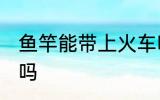 鱼竿能带上火车吗 鱼竿可以带上火车吗