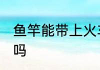 鱼竿能带上火车吗 鱼竿可以带上火车吗