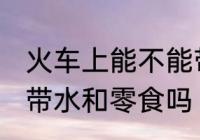 火车上能不能带水和零食 火车上可以带水和零食吗