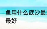 鱼用什么底沙最好 鱼缸的底沙用什么最好