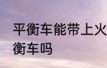 平衡车能带上火车吗 火车上可以带平衡车吗