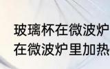 玻璃杯在微波炉里加热可以吗 玻璃杯在微波炉里加热行不行