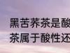 黑苦荞茶是酸性还是碱性食物 黑苦荞茶属于酸性还是碱性