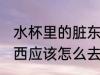 水杯里的脏东西怎么去 水杯里的脏东西应该怎么去
