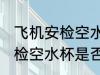 飞机安检空水杯需要拿出来吗 飞机安检空水杯是否需要拿出来