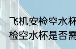 飞机安检空水杯需要拿出来吗 飞机安检空水杯是否需要拿出来