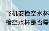 飞机安检空水杯需要拿出来吗 飞机安检空水杯是否需要拿出来