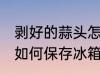 剥好的蒜头怎么保存冰箱 剥好的蒜头如何保存冰箱